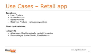 Use Cases – Retail app
www.objectrocket.com
182
Operations:
- Insert Products
- Update Products
- Delete Products
- Read from Products - various query patterns
Shard key Candidates:
{category:1}
- Advantages: Read targeting for most of the queries
- Disadvantages: Jumbo Chunks, Read hotspots
 