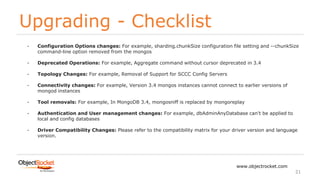 Upgrading - Checklist
www.objectrocket.com
21
- Configuration Options changes: For example, sharding.chunkSize configuration file setting and --chunkSize
command-line option removed from the mongos
- Deprecated Operations: For example, Aggregate command without cursor deprecated in 3.4
- Topology Changes: For example, Removal of Support for SCCC Config Servers
- Connectivity changes: For example, Version 3.4 mongos instances cannot connect to earlier versions of
mongod instances
- Tool removals: For example, In MongoDB 3.4, mongosniff is replaced by mongoreplay
- Authentication and User management changes: For example, dbAdminAnyDatabase can't be applied to
local and config databases
- Driver Compatibility Changes: Please refer to the compatibility matrix for your driver version and language
version.
 