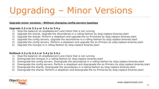 Upgrading – Minor Versions
www.objectrocket.com
22
Upgrade minor versions - Without changing config servers topology
Upgrade 3.2.x to 3.2.y or 3.4.x to 3.4.y
1) Stop the balancer sh.stopBalancer() and check that is not running
2) Upgrade the shards. Upgrade the secondaries in a rolling fashion by stop;replace binaries;start
3) Upgrade the shards. Perform a stepdown and upgrade the ex-Primaries by stop;replace binaries;start
4) Upgrade the config servers. Upgrade the secondaries in a rolling fashion by stop;replace binaries;start
5) Upgrade the config servers. Perform a stepdown and upgrade the ex-Primary by stop;replace binaries;start
6) Upgrade the mongos in a rolling fashion by stop;replace binaries;start
Rollback 3.2.y to 3.2.x or 3.4.y to 3.4.x
1) Stop the balancer sh.stopBalancer() and check that is not running
2) Downgrade the mongos in a rolling fashion by stop;replace binaries;start
3) Downgrade the config servers. Downgrade the secondaries in a rolling fashion by stop;replace binaries;start
4) Downgrade the config servers. Perform a stepdown and downgrade the ex-Primary by stop;replace binaries;start
5) Downgrade the shards. Downgrade the secondaries in a rolling fashion by stop;replace binaries;start
6) Downgrade the shards. Perform a stepdown and Downgrade the ex-Primaries by stop;replace binaries;start
 