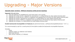 Upgrading - Major Versions
www.objectrocket.com
25
Upgrade major versions - Without changing config servers topology
Upgrade 3.2.x to 3.4.y
1) Stop the balancer sh.stopBalancer() and check that is not running
2) Upgrade the config servers. Upgrade the secondaries in a rolling fashion by stop;replace binaries;start
3) Upgrade the config servers. Perform a stepdown and upgrade the ex-Primary by stop;replace binaries;start
4) Upgrade the shards. Upgrade the secondaries in a rolling fashion by stop;replace binaries;start
5) Upgrade the shards. Perform a stepdown and upgrade the ex-Primaries by stop;replace binaries;start
6) Upgrade the mongos in a rolling fashion by stop;replace binaries;start
Enable backwards-incompatible 3.4 features db.adminCommand( { setFeatureCompatibilityVersion: "3.4" } )
It is recommended to wait for a small period of time before enable the backwards-incompatible feautures.
Includes:
- Views
- Collation option on collection and indexes
- Data type decimal
- New version indexes (v:2 indexes)
 