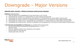 Downgrade - Major Versions
www.objectrocket.com
27
Upgrade major versions - Without changing config servers topology
Rollback 3.4.y to 3.2.x
1) Stop the balancer sh.stopBalancer() and check that is not running
2) Downgrade the mongos in a rolling fashion by stop;replace binaries;start
3) Downgrade the shards. Downgrade the secondaries in a rolling fashion by stop;replace binaries;start
4) Downgrade the shards. Perform a stepdown and Downgrade the ex-Primaries by stop;replace binaries;start
5) Downgrade the config servers. Downgrade the secondaries in a rolling fashion by stop;replace binaries;start
6) Downgrade the config servers. Perform a stepdown and downgrade the ex-Primary by stop;replace binaries;start
If backwards-incompatible 3.4 features are enabled before downgrade:
- db.adminCommand({setFeatureCompatibilityVersion: "3.2"})
- Remove Views
- Remove Collation Option from Collections and Indexes
- Convert Data of Type Decimal
- Downgrade Index Versions
 