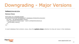 Downgrading - Major Versions
www.objectrocket.com
29
Rollback 3.4.y to 3.2.x
Remove Views
Find views on a sharded cluster:
db.adminCommand("listDatabases").databases.forEach(function(d){
let mdb = db.getSiblingDB(d.name);
mdb.getCollectionInfos({type: "view"}).forEach(function(c){
print(mdb[c.name]);
});
});
In each database that contains views, drop the system.views collection to drop all views in that database.
 
