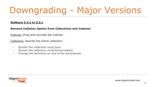 Downgrading - Major Versions
www.objectrocket.com
31
Rollback 3.4.y to 3.2.x
Remove Collation Option from Collections and Indexes
Indexes: Drop and recreate the indexes
Collection: Rewrite the entire collection:
- Stream the collection using $out
- Stream the collection using dump/restore
- Change the definition on one of the secondaries
 