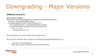 Downgrading - Major Versions
www.objectrocket.com
33
Rollback 3.4.y to 3.2.x
Find version 2 indexes
db.adminCommand("listDatabases").databases.forEach(function(d){
let mdb = db.getSiblingDB(d.name);
mdb.getCollectionInfos().forEach(function(c){
let currentCollection = mdb.getCollection(c.name);
currentCollection.getIndexes().forEach(function(i){
if (i.v === 2){
printjson(i);}});});});
Must be performed on both shards and config servers
Re-index the collection after change the setFeatureCompatibilityVersion to 3.2
- _id index in the foreground
- Must be executed on both Primary and Secondaries
 