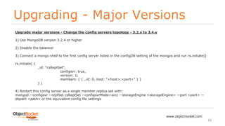 Upgrading - Major Versions
www.objectrocket.com
34
Upgrade major versions - Change the config servers topology - 3.2.x to 3.4.y
1) Use MongoDB version 3.2.4 or higher
2) Disable the balancer
3) Connect a mongo shell to the first config server listed in the configDB setting of the mongos and run rs.initiate()
rs.initiate( {
_id: "csReplSet",
configsvr: true,
version: 1,
members: [ { _id: 0, host: "<host>:<port>" } ]
} )
4) Restart this config server as a single member replica set with:
mongod --configsvr --replSet csReplSet --configsvrMode=sccc --storageEngine <storageEngine> --port <port> --
dbpath <path> or the equivalent config file settings
 