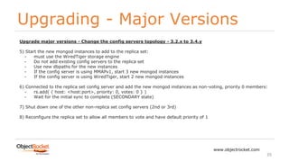 Upgrading - Major Versions
www.objectrocket.com
35
Upgrade major versions - Change the config servers topology - 3.2.x to 3.4.y
5) Start the new mongod instances to add to the replica set:
- must use the WiredTiger storage engine
- Do not add existing config servers to the replica set
- Use new dbpaths for the new instances
- If the config server is using MMAPv1, start 3 new mongod instances
- If the config server is using WiredTiger, start 2 new mongod instances
6) Connected to the replica set config server and add the new mongod instances as non-voting, priority 0 members:
- rs.add( { host: <host:port>, priority: 0, votes: 0 } )
- Wait for the initial sync to complete (SECONDARY state)
7) Shut down one of the other non-replica set config servers (2nd or 3rd)
8) Reconfigure the replica set to allow all members to vote and have default priority of 1
 