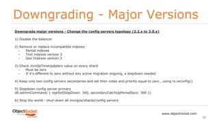 Downgrading - Major Versions
www.objectrocket.com
38
Downgrade major versions - Change the config servers topology (3.2.x to 3.0.y)
1) Disable the balancer
2) Remove or replace incompatible indexes:
- Partial indexes
- Text indexes version 3
- Geo Indexes version 3
3) Check minOpTimeUpdaters value on every shard
- Must be zero
- If it's different to zero without any active migration ongoing, a stepdown needed
4) Keep only two config servers secondaries and set their votes and priority equal to zero , using rs.reconfig()
5) Stepdown config server primary
db.adminCommand( { replSetStepDown: 360, secondaryCatchUpPeriodSecs: 300 })
6) Stop the world - shut-down all mongos/shards/config servers
 