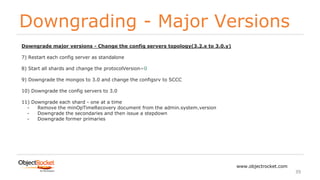 Downgrading - Major Versions
www.objectrocket.com
39
Downgrade major versions - Change the config servers topology(3.2.x to 3.0.y)
7) Restart each config server as standalone
8) Start all shards and change the protocolVersion=0
9) Downgrade the mongos to 3.0 and change the configsrv to SCCC
10) Downgrade the config servers to 3.0
11) Downgrade each shard - one at a time
- Remove the minOpTimeRecovery document from the admin.system.version
- Downgrade the secondaries and then issue a stepdown
- Downgrade former primaries
 