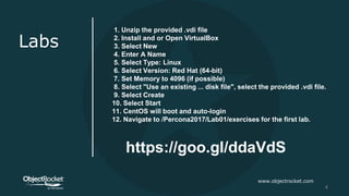 www.objectrocket.com
4
Labs
1. Unzip the provided .vdi file
2. Install and or Open VirtualBox
3. Select New
4. Enter A Name
5. Select Type: Linux
6. Select Version: Red Hat (64-bit)
7. Set Memory to 4096 (if possible)
8. Select "Use an existing ... disk file", select the provided .vdi file.
9. Select Create
10. Select Start
11. CentOS will boot and auto-login
12. Navigate to /Percona2017/Lab01/exercises for the first lab.
https://goo.gl/ddaVdS
 