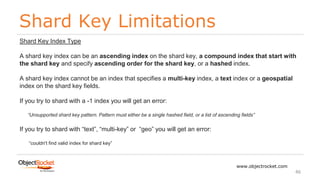Shard Key Limitations
www.objectrocket.com
46
Shard Key Index Type
A shard key index can be an ascending index on the shard key, a compound index that start with
the shard key and specify ascending order for the shard key, or a hashed index.
A shard key index cannot be an index that specifies a multi-key index, a text index or a geospatial
index on the shard key fields.
If you try to shard with a -1 index you will get an error:
“Unsupported shard key pattern. Pattern must either be a single hashed field, or a list of ascending fields”
If you try to shard with “text”, “multi-key” or “geo” you will get an error:
“couldn't find valid index for shard key”
 