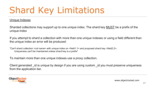 Shard Key Limitations
www.objectrocket.com
47
Unique Indexes
Sharded collections may support up to one unique index. The shard key MUST be a prefix of the
unique index
If you attempt to shard a collection with more than one unique indexes or using a field different than
the unique index an error will be produced:
”Can't shard collection <col name> with unique index on <field1:1> and proposed shard key <field2:2>.
Uniqueness can't be maintained unless shard key is a prefix"
To maintain more than one unique indexes use a proxy collection.
Client generated _id is unique by design if you are using custom _id you must preserve uniqueness
from the application tier.
 
