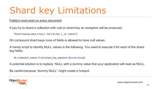 Shard key Limitations
www.objectrocket.com
48
Field(s) must exist on every document
If you try to shard a collection with null on shard key an exception will be produced:
"found missing value in key { : null } for doc: { _id: <value>}"
On compound shard keys none of fields is allowed to have null values.
A handy script to identify NULL values is the following. You need to execute it for each of the shard
key fields:
db.<collection_name>.find({<shard_key_element>:{$exists:false}})
A potential solution is to replace NULL with a dummy value that your application will read as NULL.
Be careful because “dummy NULL” might create a hotspot.
 