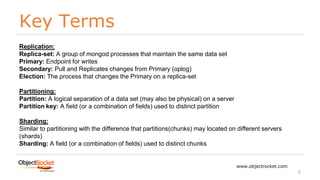 Key Terms
www.objectrocket.com
5
Replication:
Replica-set: A group of mongod processes that maintain the same data set
Primary: Endpoint for writes
Secondary: Pull and Replicates changes from Primary (oplog)
Election: The process that changes the Primary on a replica-set
Partitioning:
Partition: A logical separation of a data set (may also be physical) on a server
Partition key: A field (or a combination of fields) used to distinct partition
Sharding:
Similar to partitioning with the difference that partitions(chunks) may located on different servers
(shards)
Sharding: A field (or a combination of fields) used to distinct chunks
 