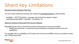 Shard key Limitations
www.objectrocket.com
50
Sharding Existing Collection Data Size
You can’t shard collections that their size violate the maxCollectionSize as defined below:
maxSplits = 16777216 (bytes) / <average size of shard key values in bytes>
maxCollectionSize (MB) = maxSplits * (chunkSize / 2)
Maximum Number of Documents Per Chunk to Migrate
MongoDB cannot move a chunk if the number of documents in the chunk exceeds:
• 250000 documents or 1.3 times the result of dividing the configured chunk size by the
avgObjSize
For example, with an avgObjSize of 512 bytes and chunk size of 64MB a chunk is considered Jumbo
with 170394 documents.
 