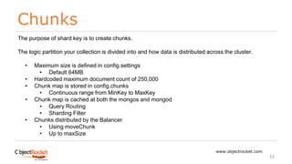 Chunks
www.objectrocket.com
52
The purpose of shard key is to create chunks.
The logic partition your collection is divided into and how data is distributed across the cluster.
• Maximum size is defined in config.settings
• Default 64MB
• Hardcoded maximum document count of 250,000
• Chunk map is stored in config.chunks
• Continuous range from MinKey to MaxKey
• Chunk map is cached at both the mongos and mongod
• Query Routing
• Sharding Filter
• Chunks distributed by the Balancer
• Using moveChunk
• Up to maxSize
 