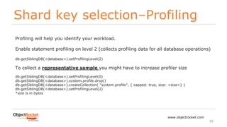 Shard key selection–Profiling
www.objectrocket.com
59
Profiling will help you identify your workload.
Enable statement profiling on level 2 (collects profiling data for all database operations)
db.getSiblingDB(<database>).setProfilingLevel(2)
To collect a representative sample you might have to increase profiler size
db.getSiblingDB(<database>).setProfilingLevel(0)
db.getSiblingDB(<database>).system.profile.drop()
db.getSiblingDB(<database>).createCollection( "system.profile", { capped: true, size: <size>} )
db.getSiblingDB(<database>).setProfilingLevel(2)
*size is in bytes
 
