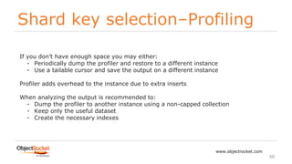 Shard key selection–Profiling
www.objectrocket.com
60
If you don’t have enough space you may either:
- Periodically dump the profiler and restore to a different instance
- Use a tailable cursor and save the output on a different instance
Profiler adds overhead to the instance due to extra inserts
When analyzing the output is recommended to:
- Dump the profiler to another instance using a non-capped collection
- Keep only the useful dataset
- Create the necessary indexes
 