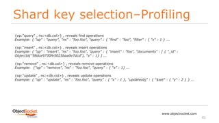 Shard key selection–Profiling
www.objectrocket.com
61
{op:"query" , ns:<db.col>} , reveals find operations
Example: { "op" : "query", "ns" : "foo.foo", "query" : { "find" : "foo", "filter" : { "x" : 1 } ...
{op:"insert" , ns:<db.col>} , reveals insert operations
Example: { "op" : "insert", "ns" : "foo.foo", "query" : { "insert" : "foo", "documents" : [ { "_id" :
ObjectId("58dce9730fe5025baa0e7dcd"), "x" : 1} ] ...
{op:"remove" , ns:<db.col>} , reveals remove operations
Example: {"op" : "remove", "ns" : "foo.foo", "query" : { "x" : 1} ...
{op:"update" , ns:<db.col>} , reveals update operations
Example: { "op" : "update", "ns" : "foo.foo", "query" : { "x" : 1 }, "updateobj" : { "$set" : { "y" : 2 } } ...
 