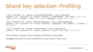 Shard key selection–Profiling
www.objectrocket.com
62
{ "op" : "command", "ns" : <db.col>, "command.findAndModify" : <col>} reveals FAMs
Example: { "op" : "command", "ns" : "foo.foo", "command" : { "findAndModify" : "foo", "query" : { "x" : "1" },
"sort" : { "y" : 1 }, "update" : { "$inc" : { "z" : 1 } } }, "updateobj" : { "$inc" : { "z" : 1 } } ...
{"op" : "command", "ns" : <db.col>, "command.aggregate" : <col>}: reveals aggregations
Example: { "op" : "command", "ns" : "foo.foo", "command" : { "aggregate" : "foo", "pipeline" : [ { "$match" : {
"x" : 1} } ] ...
{ "op" : "command", "ns" : <db.col>, "command.count" : <col>} : reveals counts
Example: { "op" : "command", "ns" : "foo.foo", "command" : { "count" : "foo", "query" : { "x" : 1} } ...
More commands: mapreduce, distinct, geoNear are following the same pattern
Be aware that profiler format may be different from major version to major version
 