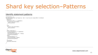 Shard key selection–Patterns
www.objectrocket.com
65
Identify statement patterns
var tSummary = {}
db.system.profile.find( { op:"query",ns : {$in : ['<ns>']}},{ns:1,"query.filter":1}).forEach(
function(doc){
tKeys=[];
if ( doc.query.filter === undefined) {
for (key in doc.query.filter){
tKeys.push(key)
}
}
else{
for (key in doc.query.filter){
tKeys.push(key)
}
}
sKeys= tKeys.join(',')
if ( tSummary[sKeys] === undefined){
tSummary[sKeys] = 1
print("Found new pattern of : "+sKeys)
print(tSummary[sKeys])
}else{
tSummary[sKeys] +=1
print("Incremented "+sKeys)
print(tSummary[sKeys])
}
print(sKeys)
tSummary=tSummary
}
)
 