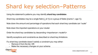 Shard key selection–Patterns
www.objectrocket.com
67
Using the statement’s patterns you may identify shard key candidates
Shard key candidates may be a single field ({_id:1}) or a group of fields ({name:1, age:1}).
Note down the amount and percentage of operations that each shard key candidate can “scale”
Note down the important operations on your cluster
Order the shard key candidates by descending <importance>,<scale%>
Identify exceptions and constraints as described on shard key limitations
If a shard key candidate doesn’t satisfy a constraint you may either:
- Remove it from the list, OR
- Make the necessary changes on your schema
 