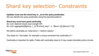 Shard key selection- Constraints
www.objectrocket.com
70
Updates must use the shard key or _id on the query predicates:
We can identify the query predicates using the exported patterns
Shard key must have good cardinality
db.<col>.distinct(<shard_key>).length OR
db.<col>.aggregate([{$group: { _id:"$<shard_key>" ,n : {$sum:1}}},{$count:"n"}])
We define cardinality as <total docs> / <distinct values>
The closer to 1 the better, for example a unique constraint has cardinality of 1
Cardinality is important for splits. Fields with cardinality close to 0 may create indivisible jumbo chunks
 