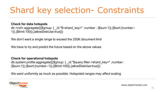 Shard key selection- Constraints
www.objectrocket.com
71
Check for data hotspots
db.<col>.aggregate([{$group: { _id:"$<shard_key>" ,number : {$sum:1}},{$sort:{number:-
1}},{$limit:100}},{allowDiskUse:true}])
We don’t want a single range to exceed the 250K document limit
We have to try and predict the future based on the above values
Check for operational hotspots
db.system.profile.aggregate([{$group: { _id:"$query.filter.<shard_key>" ,number :
{$sum:1}},{$sort:{number:-1}},{$limit:100}},{allowDiskUse:true}])
We want uniformity as much as possible. Hotspoted ranges may affect scaling
 