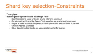 Shard key selection-Constraints
www.objectrocket.com
74
Throughput:
Scatter-gather operations are not always “evil’’
- Sacrifice reads to scale writes on a write intensive workload
- Certain read workloads like Geo or Text searches are scatter-gather anyway
- Maybe is faster to divide an operation into N pieces and execute them in parallel
- Smaller indexes & dataset
- Other datastores like Elastic are using scatter-gather for queries
 