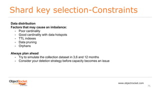 Shard key selection-Constraints
www.objectrocket.com
75
Data distribution
Factors that may cause an imbalance:
- Poor cardinality
- Good cardinality with data hotspots
- TTL indexes
- Data pruning
- Orphans
Always plan ahead
- Try to simulate the collection dataset in 3,6 and 12 months
- Consider your deletion strategy before capacity becomes an issue
 