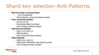 Shard key selection-Anti-Patterns
www.objectrocket.com
76
- Monotonically increased fields
- _id or timestamps
- Use hashed or compound keys instead
- Poor cardinality field(s)
- country or city
- Eventually leads to jumbos
- Use Compound keys instead
- Operational hotspots
- client_id or user_id
- Affect scaling
- Use Compound keys instead
- Data hotspots
- client_id or user_id
- Affect data distribution may lead to jumbo
- Use Compound keys instead
 