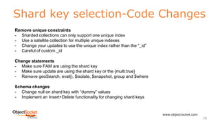 Shard key selection-Code Changes
www.objectrocket.com
78
Remove unique constraints
- Sharded collections can only support one unique index
- Use a satellite collection for multiple unique indexes
- Change your updates to use the unique index rather than the “_id”
- Careful of custom _id
Change statements
- Make sure FAM are using the shard key
- Make sure update are using the shard key or the {multi:true}
- Remove geoSearch, eval(), $isolate, $snapshot, group and $where
Schema changes
- Change null on shard key with “dummy” values
- Implement an Insert+Delete functionality for changing shard keys
 