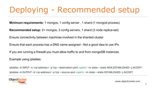 Deploying - Recommended setup
www.objectrocket.com
8
Minimum requirements: 1 mongos, 1 config server , 1 shard (1 mongod process)
Recommended setup: 2+ mongos, 3 config servers, 1 shard (3 node replica-set)
Ensure connectivity between machines involved in the sharded cluster
Ensure that each process has a DNS name assigned - Not a good idea to use IPs
If you are running a firewall you must allow traffic to and from mongoDB instances
Example using iptables:
iptables -A INPUT -s <ip-address> -p tcp --destination-port <port> -m state --state NEW,ESTABLISHED -j ACCEPT
iptables -A OUTPUT -d <ip-address> -p tcp --source-port <port> -m state --state ESTABLISHED -j ACCEPT
 