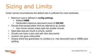 Sizing and Limits
www.objectrocket.com
82
Under normal circumstances the default size is sufficient for most workloads.
• Maximum size is defined in config.settings
• Default 64MB
• Hardcoded maximum document count of 250,000
• Chunks that exceed either limit are referred to as Jumbo
• Can not be moved unless split into smaller chunks
• Ideal data size per chunk is (chunk_size/2)
• Chunks can have a zero size with zero documents
• Jumbo’s can grow unbounded
• Unique shard key guarantees no Jumbos (i.e. max document size is 16MB) post
splitting
 