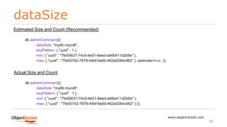 dataSize
www.objectrocket.com
83
Estimated Size and Count (Recommended)
db.adminCommand({
dataSize: "mydb.mycoll",
keyPattern: { "uuid" : 1 },
min: { "uuid" : "7fe55637-74c0-4e51-8eed-ab6b411d2b6e" },
max: { "uuid" : "7fe55742-7879-44bf-9a00-462a0284c982" }, estimate=true });
Actual Size and Count
db.adminCommand({
dataSize: "mydb.mycoll",
keyPattern: { "uuid" : 1 },
min: { "uuid" : "7fe55637-74c0-4e51-8eed-ab6b411d2b6e" },
max: { "uuid" : "7fe55742-7879-44bf-9a00-462a0284c982" } });
 