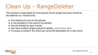 Clean Up - RangeDeleter
www.objectrocket.com
89
This process is responsible for removing the chunk ranges that were moved by
the balancer (i.e. moveChunk).
● This thread only runs on the primary
● Is not persistent in the event of an election
● Can be blocked by open cursors
● Can have multiple ranges queued to delete(_waitForDelete: false)
● If a queue is present, the shard can not be the destination for a new chunk
 