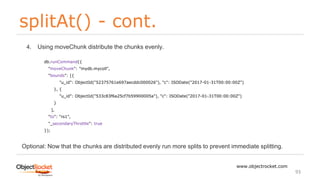 splitAt() - cont.
www.objectrocket.com
93
4. Using moveChunk distribute the chunks evenly.
Optional: Now that the chunks are distributed evenly run more splits to prevent immediate splitting.
db.runCommand({
"moveChunk": "mydb.mycoll",
"bounds": [{
"u_id": ObjectId("52375761e697aecddc000026"), "c": ISODate("2017-01-31T00:00:00Z")
}, {
"u_id": ObjectId("533c83f6a25cf7b59900005a"), "c": ISODate("2017-01-31T00:00:00Z")
}
],
"to": "rs1",
"_secondaryThrottle": true
});
 