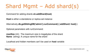 Shard Mgmt – Add shard(s)
www.objectrocket.com
96
Command for adding shards sh.addShard(host)
Host is either a standalone or replica set instance
Alternatively db.getSiblingDB('admin').runCommand( { addShard: host} )
Optional parameters with runCommand:
maxSize (int) : The maximum size in megabytes of the shard
Name (string): A unique name for the shard
Localhost and hidden members can’t be used on host variable
 