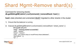 Shard Mgmt-Remove shard(s)
www.objectrocket.com
97
Command for removing shards:
db.getSiblingDB('admin').runCommand( { removeShard: host } )
host’s data (sharded and unsharded) MUST migrated to other shards in the cluster
1) Ensure that the balancer is running
2) Execute db.getSiblingDB('admin').runCommand( { removeShard: <shard_name> } )
MongoDB will print:
"msg" : "draining started successfully",
"state" : "started",
"shard" : "<shard>",
"note" : "you need to drop or movePrimary these databases",
"dbsToMove" : [ ],
"ok" : 1
 