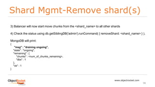Shard Mgmt-Remove shard(s)
www.objectrocket.com
98
3) Balancer will now start move chunks from the <shard_name> to all other shards
4) Check the status using db.getSiblingDB('admin').runCommand( { removeShard: <shard_name> } ),
MongoDB will print:
{
"msg" : "draining ongoing",
"state" : "ongoing",
"remaining" : {
"chunks" : <num_of_chunks_remaining>,
"dbs" : 1
},
"ok" : 1
}
 