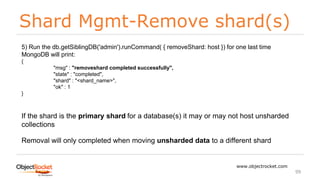 Shard Mgmt-Remove shard(s)
www.objectrocket.com
99
5) Run the db.getSiblingDB('admin').runCommand( { removeShard: host }) for one last time
MongoDB will print:
{
"msg" : "removeshard completed successfully",
"state" : "completed",
"shard" : "<shard_name>",
"ok" : 1
}
If the shard is the primary shard for a database(s) it may or may not host unsharded
collections
Removal will only completed when moving unsharded data to a different shard
 