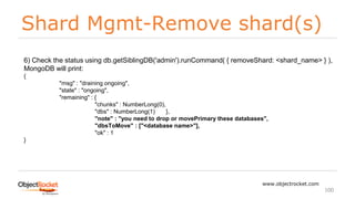 Shard Mgmt-Remove shard(s)
www.objectrocket.com
100
6) Check the status using db.getSiblingDB('admin').runCommand( { removeShard: <shard_name> } ),
MongoDB will print:
{
"msg" : "draining ongoing",
"state" : "ongoing",
"remaining" : {
"chunks" : NumberLong(0),
"dbs" : NumberLong(1) },
"note" : "you need to drop or movePrimary these databases",
"dbsToMove" : ["<database name>"],
"ok" : 1
}
 