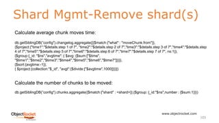 Shard Mgmt-Remove shard(s)
www.objectrocket.com
103
Calculate average chunk moves time:
db.getSiblingDB(”config").changelog.aggregate([{$match:{"what" : "moveChunk.from"}},
{$project:{"time1":"$details.step 1 of 7", "time2":"$details.step 2 of 7","time3":"$details.step 3 of 7","time4":"$details.step
4 of 7","time5":"$details.step 5 of 7","time6":"$details.step 6 of 7","time7":"$details.step 7 of 7", ns:1}},
{$group:{_id: "$ns","avgtime": { $avg: {$sum:["$time",
"$time1","$time2","$time3","$time4","$time5","$time6","$time7"]}}}},
{$sort:{avgtime:-1}},
{ $project:{collection:"$_id", "avgt":{$divide:["$avgtime",1000]}}}])
Calculate the number of chunks to be moved:
db.getSiblingDB(”config").chunks.aggregate({$match:{"shard" : <shard>}},{$group: {_id:"$ns",number : {$sum:1}}})
 