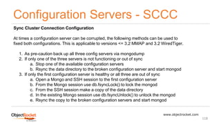 Configuration Servers - SCCC
www.objectrocket.com
118
Sync Cluster Connection Configuration
At times a configuration server can be corrupted, the following methods can be used to
fixed both configurations. This is applicable to versions <= 3.2 MMAP and 3.2 WiredTiger.
1. As pre-caution back up all three config servers via mongodump
2. If only one of the three servers is not functioning or out of sync
a. Stop one of the available configuration servers
b. Rsync the data directory to the broken configuration server and start mongod
3. If only the first configuration server is healthy or all three are out of sync
a. Open a Mongo and SSH session to the first configuration server
b. From the Mongo session use db.fsyncLock() to lock the mongod
c. From the SSH session make a copy of the data directory
d. In the existing Mongo session use db.fsyncUnlock() to unlock the mongod
e. Rsync the copy to the broken configuration servers and start mongod
 