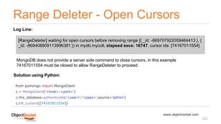 Range Deleter - Open Cursors
www.objectrocket.com
121
Log Line:
[RangeDeleter] waiting for open cursors before removing range [{ _id: -869707922059464413 }, {
_id: -869408809113996381 }) in mydb.mycoll, elapsed secs: 16747, cursor ids: [74167011554]
MongoDB does not provide a server side command to close cursors, in this example
74167011554 must be closed to allow RangeDeleter to proceed.
Solution using Python:
from pymongo import MongoClient
c = MongoClient('<host>:<port>')
c.the_database.authenticate('<user>','<pass>',source='admin')
c.kill_cursors([74167011554])
 