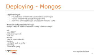 Deploying - Mongos
www.objectrocket.com
15
Deploy mongos:
- For production environments use more than one mongos
- For test environments a single mongos is fine
- Start three (or more) mongos process with the same keyfile
Minimum configuration for mongos
mongos --keyFile <path-to-keyfile> --config <path-to-config>
net:
port: '50001'
processManagement:
fork: true
security:
keyFile: <path-to-keyfile>
sharding:
configDB: <path-to-config>
systemLog:
destination: syslog
 