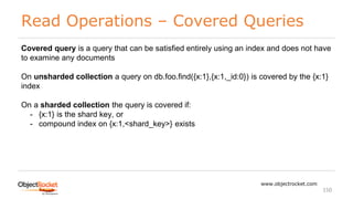 Read Operations – Covered Queries
www.objectrocket.com
150
Covered query is a query that can be satisfied entirely using an index and does not have
to examine any documents
On unsharded collection a query on db.foo.find({x:1},{x:1,_id:0}) is covered by the {x:1}
index
On a sharded collection the query is covered if:
- {x:1} is the shard key, or
- compound index on {x:1,<shard_key>} exists
 