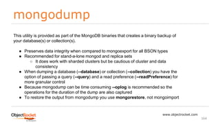 mongodump
www.objectrocket.com
164
This utility is provided as part of the MongoDB binaries that creates a binary backup of
your database(s) or collection(s).
● Preserves data integrity when compared to mongoexport for all BSON types
● Recommended for stand-a-lone mongod and replica sets
○ It does work with sharded clusters but be cautious of cluster and data
consistency
● When dumping a database (--database) or collection (--collection) you have the
option of passing a query (--query) and a read preference (--readPreference) for
more granular control
● Because mongodump can be time consuming --oplog is recommended so the
operations for the duration of the dump are also captured
● To restore the output from mongodump you use mongorestore, not mongoimport
 