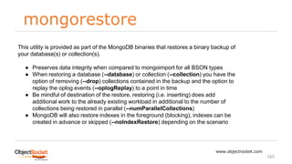 mongorestore
www.objectrocket.com
165
This utility is provided as part of the MongoDB binaries that restores a binary backup of
your database(s) or collection(s).
● Preserves data integrity when compared to mongoimport for all BSON types
● When restoring a database (--database) or collection (--collection) you have the
option of removing (--drop) collections contained in the backup and the option to
replay the oplog events (--oplogReplay) to a point in time
● Be mindful of destination of the restore, restoring (i.e. inserting) does add
additional work to the already existing workload in additional to the number of
collections being restored in parallel (--numParallelCollections)
● MongoDB will also restore indexes in the foreground (blocking), indexes can be
created in advance or skipped (--noIndexRestore) depending on the scenario
 