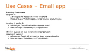 Use Cases – Email app
www.objectrocket.com
177
Shard key Candidates:
{recipient:1}
- Advantages: All Reads will access one shard
- Disadvantages: Write Hotspots, Jumbo Chunks, Empty Chunks
{recipient:1, sender:1}
- Advantages: Some Reads will access one shard
- Disadvantages: Write Hotspots, Empty Chunks
Introduce buckets (an auto-increment number per user)
{recipient:1, bucket:1}
- Advantages: Reads will access one shard for every iteration
- Disadvantages: Write Hotspots, Empty Chunks
 