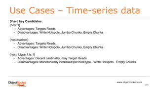 Use Cases – Time-series data
www.objectrocket.com
179
Shard key Candidates:
{host:1}
- Advantages: Targets Reads
- Disadvantages: Write Hotspots, Jumbo Chunks, Empty Chunks
{host:hashed}
- Advantages: Targets Reads
- Disadvantages: Write Hotspots, Jumbo Chunks, Empty Chunks
{host:1,type:1,ts:1}
- Advantages: Decent cardinality, may Target Reads
- Disadvantages: Monotonically increased per host,type, Write Hotspots , Empty Chunks
 